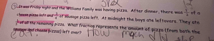 1). It was Friday night and the Williams Family was having pizza. After dinner, there was  1/2  of a 
cheese pizza left and  3/4  of sausage pizza left. At midnight the boys ate leftovers. They ate
 1/5  of all the remaining pizza. What fraction represents the amount of pizza (from both the 
sausage and cheese pizzas) left over?