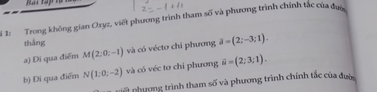 Bài tập tụ 
1: Trong không gian Oxyz, viết phương trình tham số và phương trình chính tắc của đườn 
thẳng 
a) Đi qua điểm M(2;0;-1) và có véctơ chỉ phương vector a=(2;-3;1). 
b) Đi qua điểm N(1;0;-2) và có véc tơ chi phương vector u=(2;3;1). 
h ơ g trình tham số và phương trình chính tắc của đườn