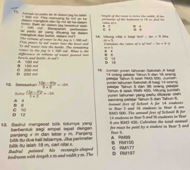 Jumlah isi padu air di dalam jag itu ialah length of the room is twice the width. If the
1 500 mé. Fiza menuang 5y mề air ke
dalam mangkuk dan 3y m² air ke dalam perimeter of the bedroom is 18 m. find the
value of x.
botoi, Baki air dalam jag tersebut Ialah
1 100 mf. Berapakah perbezaan A 2 B 4
isi padu air yang dituang ke dalam C 6 D 8
mangkuk dan botol, dalam m€? 14. Hitung nilai n bagi 3m^2-3n=9 jika
The volume of water in the jug is 1 500 me. m=3.
Fiza pours Sy mC water into the bowl and Calculate the value of n of 3m^2-3n=9 if
3y te water into the bottle. The remaining m=3.
water in the jug is 1 100 m€. What is the A 4
difference in volume of water poured into B 6
bowls and bottle, in me ? C 12
A 100 m D 18
B 150 m
C 200 me 15. Jumlah yuran tahunan Sekolah A bagi
D 250 ml 14 orang pelajar Tahun 5 dan 16 oran
pelajar Tahun 6 Ialah RM3 000. Jumiah
12. Selesaikan  (12p-6^2p)/3* 2 =-24. yuran tahunan Sekolah B bagi 14 orang
pelajar Tahun 5 dan 36 orang pelajar
Solve  (12p-6^2p)/3* 2 =-24. Tahun 6 Ialah RM5 420, Hitung jumlah
yuran tahunan yang perlu dibayar oleh
A 4 seorang pelajar Tahun 5 dan Tahun 6.
B 6 Annual fees of School A for 14 students
C 10 in Year 5 and 16 students in Year 6 are
D 12 RM3 000. The annual fees of School B for
14 students in Year 5 and 36 students in Year
13. Badrul mengecat bilik tidurnya yang 6 are RM5 420. Calculate the total annual
berbentuk segi empat tepat dengan fee must be paid by a student in Year 5 and
panjang x m dan lebar y m. Panjang Year 6.
bilik itu dua kali lebarnya. Jika perimeter A RM99
bilik itu ialah 18 m, cari nilai x. B RM150
Badrul painted his rectangle-shaped C RM177
bedroom with length x m and width y m. The D RM197