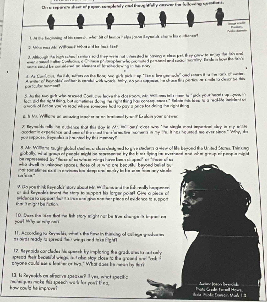 On a separate sheet of paper, completely and thoughtfully answer the following questions.
Lnage credr
Plealsory
Public damsin
1. At the beginning of his speech, what bit of humor helps Jason Reynolds charm his audience?
2. Who was Mr. Williams! What did he look like!
3. Although the high school seniors said they were not interested in having a class pet, they grew to enjoy the fish and
even named it after Confucius, a Chinese philosopher who promoted personal and social morality Explain how the fish's
name could be considered an element of foreshadowing in this story
4. As Confucius, the fish, suffers on the floor, two girls pick it up “like a live grenade” and return it to the tank of water.
A writer of Reynolds' caliber is careful with words. Why, do you suppose, he chase this particular simile to describe this
particular moment?
5. As the two girls who rescued Confucius leave the classroom, Mr. Williams tells them to “pick your heads up..you, in
fact, did the right thing, but sometimes doing the right thing has consequences." Relate this idea to a real-life incident or
a work of fiction you've read where someone had to pay a price for doing the right thing.
6. Is Mr. Williams an amazing teacher or an irrational tyrant? Explain your answer.
7 Reynolds tells the audience that this day in Mr. Williams' class was "the single most important day in my entire
academic experience and one of the most transformative moments in my life. It has haunted me ever since." Why, do
you suppose, Reynolds is haunted by this memory?
8. Mr. Williams taught global studies, a class designed to give students a view of life beyond the United States. Thinking
globally, what group of people might be represented by the birds flying far overhead and what group of people might
be represented by "those of us whose wings have been clipped" or "those of us
who dwell in unknown spaces, those of us who are beautiful beyond belief but
that sometimes exist in environs too deep and murky to be seen from any stable
surface."
9. Do you think Reynolds' story about Mr. Williams and the fish really happened
or did Reynolds invent the story to support his larger point? Give a piece of
evidence to support that it is true and give another piece of evidence to support
that it might be fiction.
10. Does the idea that the fish story might not be true change its impact on
you? Why or why not?
11. According to Reynolds, what's the flaw in thinking of college graduates
as birds ready to spread their wings and take flight?
12. Reynolds concludes his speech by imploring the graduates to not only
spread their beautiful wings, but also stay close to the ground and "ask if
anyone could use a feather or two." What does he mean by this?
13. Is Reynolds an effective speaker? If yes, what specific
techniques make this speech work for you? If no, Author Jason Reynolds
how could he improve? Photo Credit. Farrell Howe,
Flick Public Domain Mark 1.0