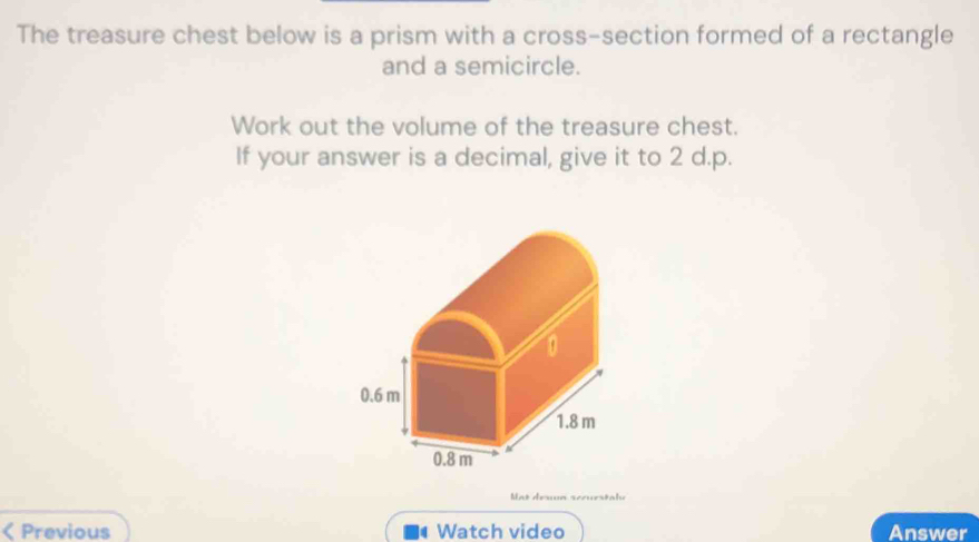 The treasure chest below is a prism with a cross-section formed of a rectangle 
and a semicircle. 
Work out the volume of the treasure chest. 
If your answer is a decimal, give it to 2 d.p. 
at désn scœuestal 
< Previous Watch video Answer