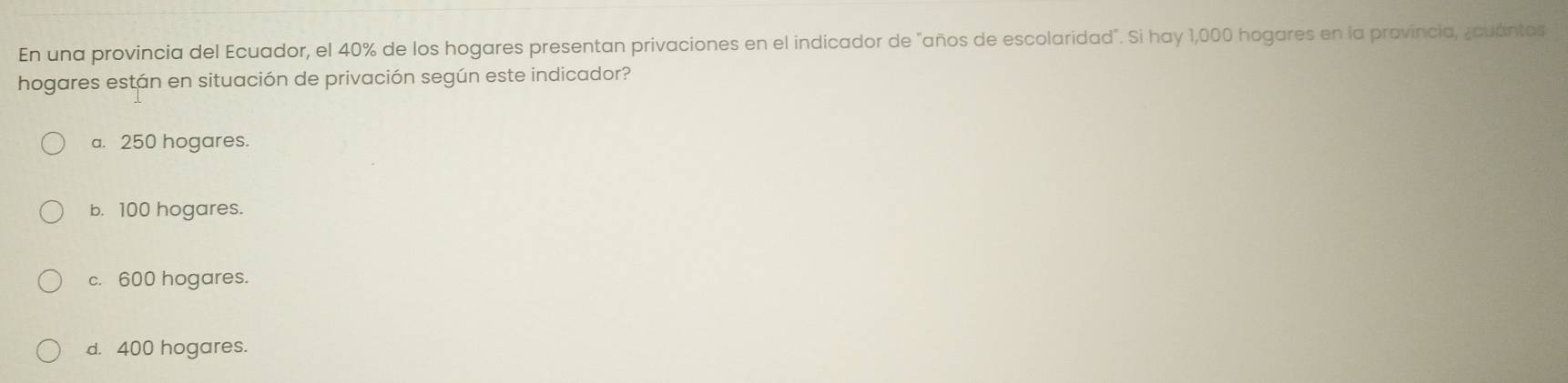 En una provincia del Ecuador, el 40% de los hogares presentan privaciones en el indicador de "años de escolaridad". Si hay 1,000 hogares en la provincia, ¿cuántos
hogares están en situación de privación según este indicador?
a. 250 hogares.
b. 100 hogares.
c. 600 hogares.
d. 400 hogares.