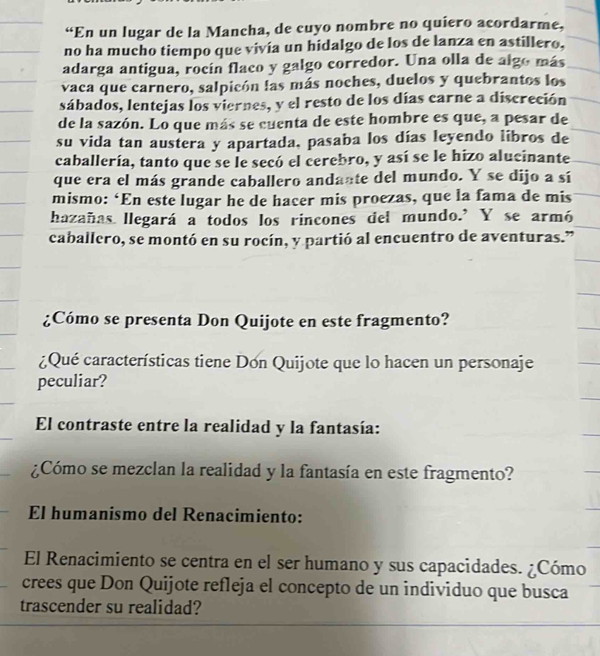 “En un lugar de la Mancha, de cuyo nombre no quiero acordarme, 
no ha mucho tiempo que vivía un hidalgo de los de lanza en astillero, 
adarga antigua, rocín flaco y galgo corredor. Una olla de algo más 
vaca que carnero, salpicón las más noches, duelos y quebrantos los 
sábados, lentejas los viernes, y el resto de los días carne a discreción 
de la sazón. Lo que más se cuenta de este hombre es que, a pesar de 
su vida tan austera y apartada, pasaba los días leyendo libros de 
caballería, tanto que se le secó el cerebro, y así se le hizo alucinante 
que era el más grande caballero andante del mundo. Y se dijo a sí 
mismo: ‘En este lugar he de hacer mis proezas, que la fama de mis 
hazañas llegará a todos los rincones del mundo.’ Y se armó 
caballero, se montó en su rocín, y partió al encuentro de aventuras.” 
¿Cómo se presenta Don Quijote en este fragmento? 
¿Qué características tiene Don Quijote que lo hacen un personaje 
peculiar? 
El contraste entre la realidad y la fantasía: 
¿Cómo se mezclan la realidad y la fantasía en este fragmento? 
El humanismo del Renacimiento: 
El Renacimiento se centra en el ser humano y sus capacidades. ¿Cómo 
crees que Don Quijote refleja el concepto de un individuo que busca 
trascender su realidad?