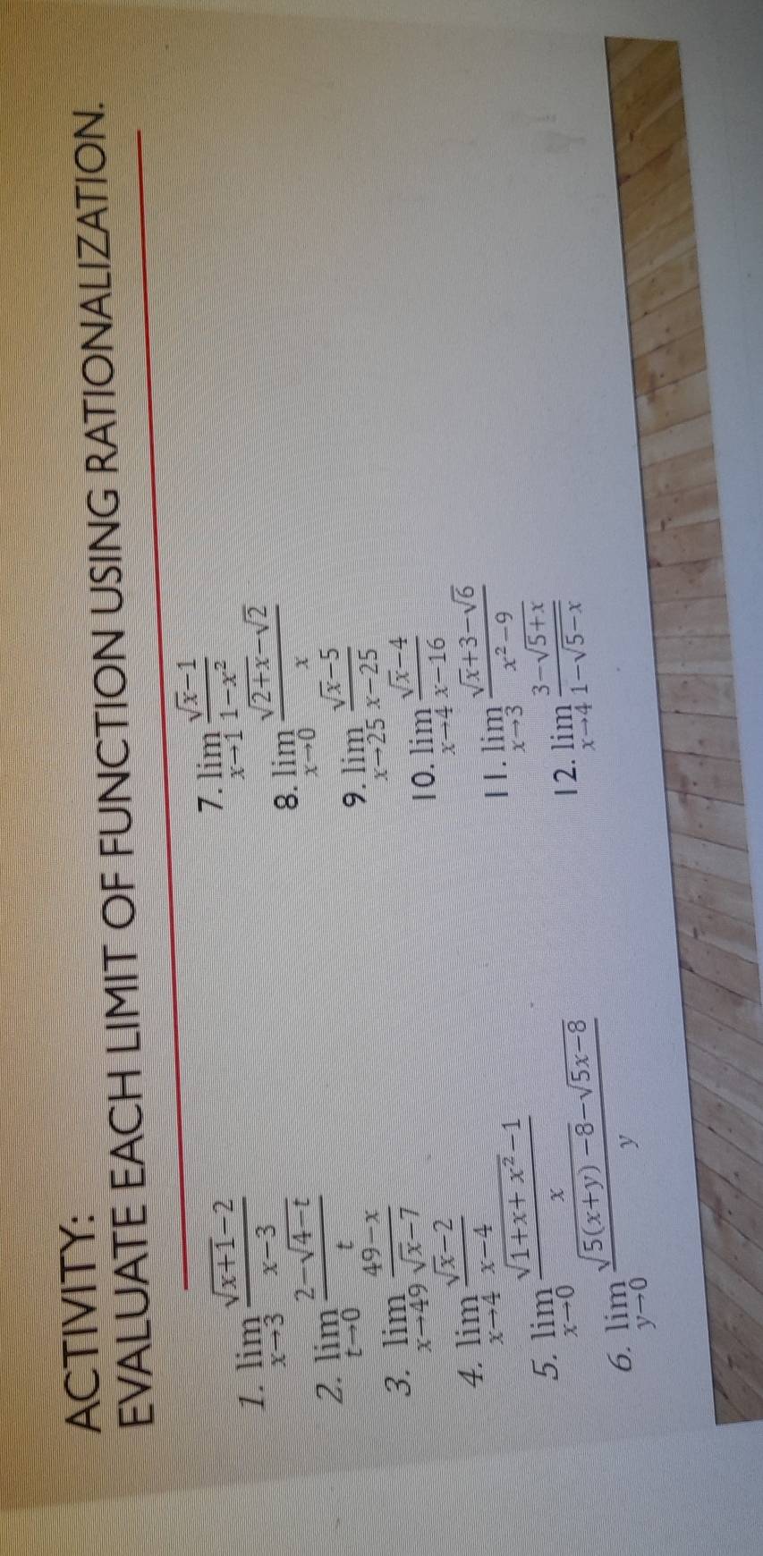 ACTIVITY: 
EVALUATE EACH LIMIT OF FUNCTION USING RATIONALIZATION. 
1. limlimits _xto 3 (sqrt(x+1)-2)/x-3 
1. limlimits _xto 1 (sqrt(x)-1)/1-x^2 
2. limlimits _tto 0 (2-sqrt(4-t))/t 
8. limlimits _xto 0 (sqrt(2+x)-sqrt(2))/x 
3. limlimits _xto 49 (49-x)/sqrt(x)-7 
9 limlimits _xto 25 (sqrt(x)-5)/x-25 
10. limlimits _xto 4 (sqrt(x)-4)/x-16 
4. limlimits _xto 4 (sqrt(x)-2)/x-4 
5. limlimits _xto 0 (sqrt(1+x+x^2)-1)/x 
11. limlimits _xto 3 (sqrt(x)+3-sqrt(6))/x^2-9 
6. limlimits _yto 0 (sqrt(5(x+y)-8)-sqrt(5x-8))/y 
12. limlimits _xto 4 (3-sqrt(5+x))/1-sqrt(5-x) 