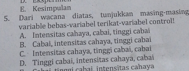 Eksper
E. Kesimpulan
5. Dari wacana diatas, tunjukkan masing-masing
variable bebas-variabel terikat-variabel control!
A. Intensitas cahaya, cabai, tinggi cabai
B. Cabai, intensitas cahaya, tinggi cabai
C. Intensitas cahaya, tinggi cabai, cabai
D. Tinggi cabai, intensitas cahaya, cabai
i tingɑi cabai, intensitas cahaya