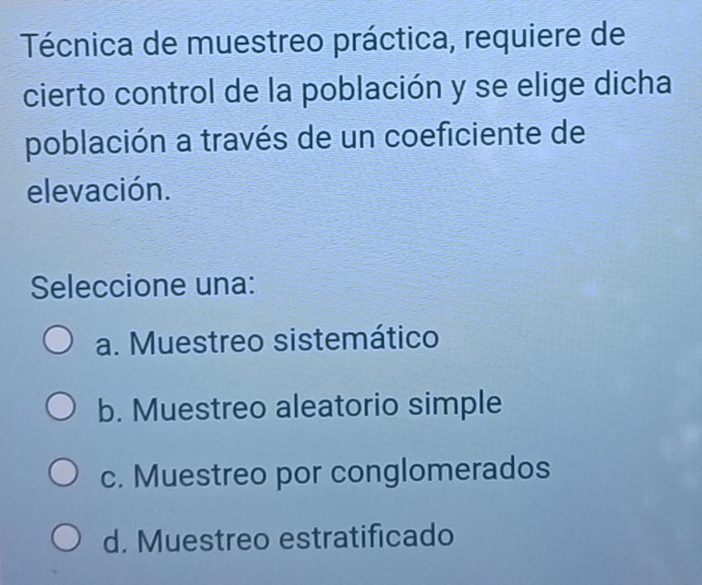 Técnica de muestreo práctica, requiere de
cierto control de la población y se elige dicha
población a través de un coeficiente de
elevación.
Seleccione una:
a. Muestreo sistemático
b. Muestreo aleatorio simple
c. Muestreo por conglomerados
d. Muestreo estratificado