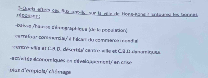 3-Quels effets ces flux ont-ils sur la ville de Hong-Kong? Entourez les bonnes
réponses :
-baisse /hausse démographique (de la population)
-carrefour commercial/ à l’écart du commerce mondial
-centre-ville et C.B.D. désertés centre-ville et C.B.D.dynamiqueS
-activités économiques en développement/ en crise
-plus d’emplois/ chômage