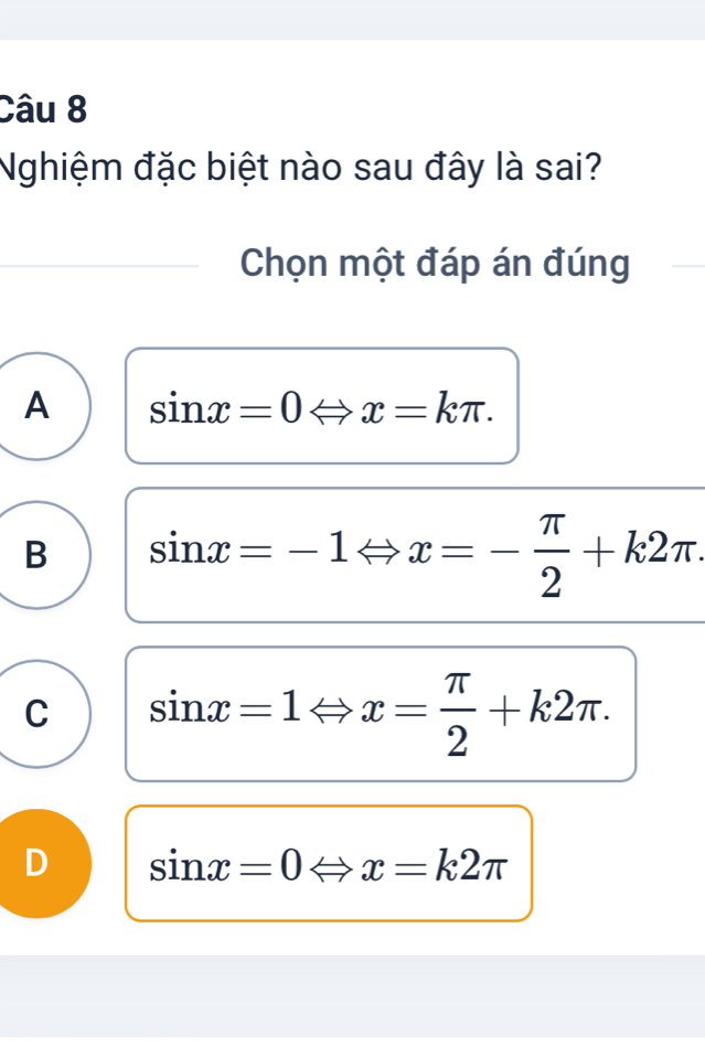 Nghiệm đặc biệt nào sau đây là sai?
Chọn một đáp án đúng
A sin x=0Leftrightarrow x=kπ.
B sin x=-1Leftrightarrow x=- π /2 +k2π.
C sin x=1Leftrightarrow x= π /2 +k2π.
D sin x=0Leftrightarrow x=k2π