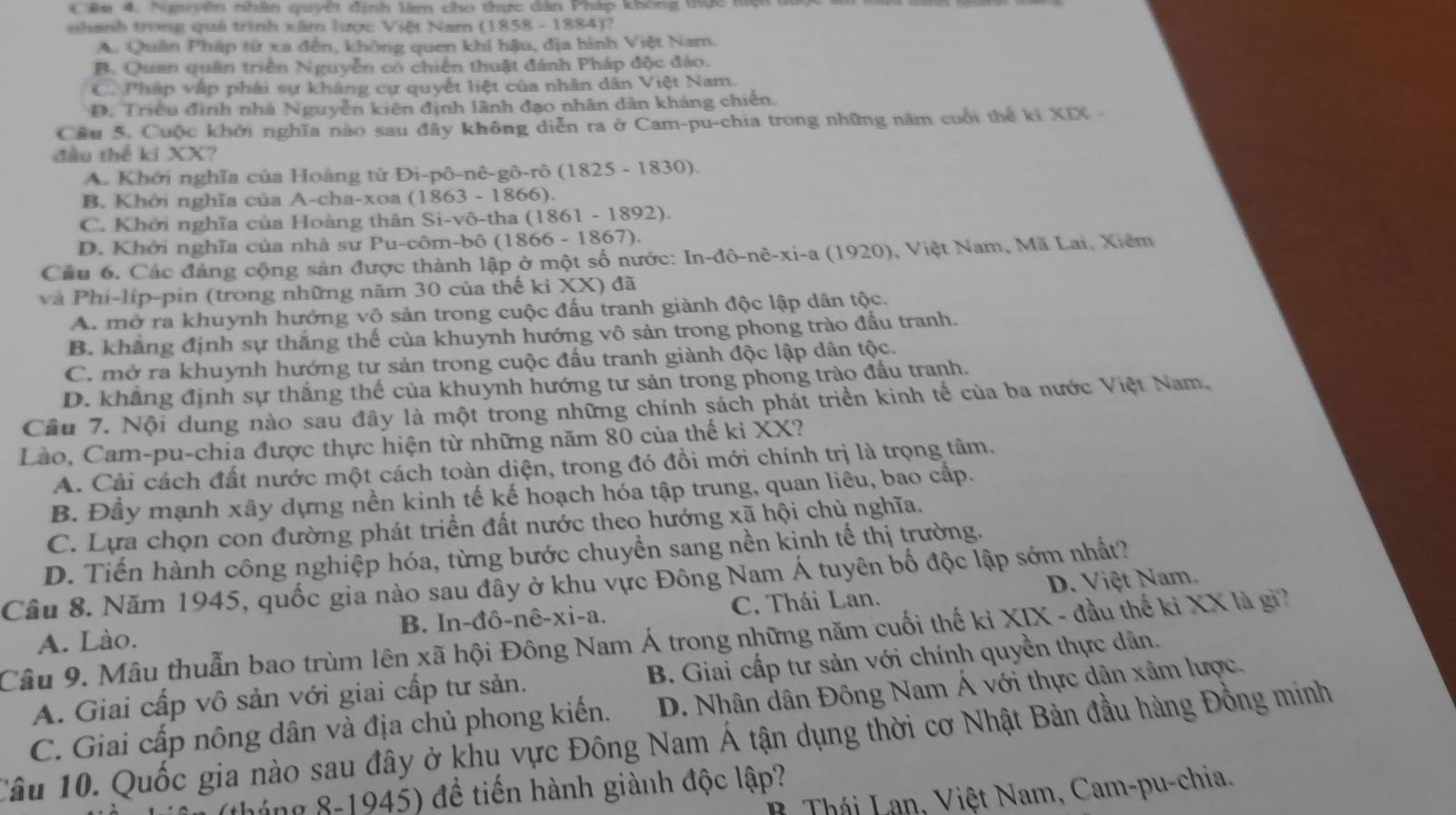 Cêm 4. Ngyên nhân quyết định làm cho thực dân Pháp không thực kệt
nhanh trong quá trình xâm lược Việt Nam (1858 - 1884)?
A. Quân Pháp từ xa đến, không quen khi hậu, địa hình Việt Nam.
B. Quan quân triển Nguyễn có chiến thuật đánh Pháp độc đảo.
C. Pháp vập phái sự kháng cự quyết liệt của nhân dân Việt Nam.
D. Triều đình nhà Nguyễn kiên định lãnh đạo nhân dân kháng chiến.
Câu 5. Cuộc khởi nghĩa nào sau đây không diễn ra ở Cam-pu-chia trong những năm cuối thể kỉ XIX -
đầu thể ki XX?
A. Khởi nghĩa của Hoàng tử Đi-pô-nê-gô-rô (1825 - 1830).
B. Khởi nghĩa của A-cha-xoa (1863 - 1866).
C. Khởi nghĩa của Hoàng thân Si-vô-tha (1861 - 1892).
D. Khởi nghĩa của nhà sư Pu-côm-bô (1866 - 1867).
Cầu 6, Các đảng cộng sản được thành lập ở một số nước: In-đô-nê-xi-a (1920), Việt Nam, Mã Lai, Xiêm
và Phi-lip-pin (trong những năm 30 của thế kỉ XX) đã
A. mở ra khuynh hướng vô sản trong cuộc đấu tranh giành độc lập dân tộc.
B. khẳng định sự thắng thế của khuynh hướng vô sản trong phong trào đầu tranh.
C. mở ra khuynh hướng tư sản trong cuộc đấu tranh giành độc lập dân tộc.
D. khẳng định sự thắng thế của khuynh hướng tư sản trong phong trào đầu tranh.
Câu 7. Nội dung nào sau đây là một trong những chính sách phát triển kinh tế của ba nước Việt Nam,
Lào, Cam-pu-chia được thực hiện từ những năm 80 của thế kỉ XX?
A. Cải cách đất nước một cách toàn diện, trong đó đồi mới chính trị là trọng tâm.
B. Đầy mạnh xây dựng nền kinh tế kế hoạch hóa tập trung, quan liêu, bao cấp.
C. Lựa chọn con đường phát triển đất nước theo hướng xã hội chủ nghĩa.
D. Tiến hành công nghiệp hóa, từng bước chuyền sang nền kịnh tế thị trường.
Câu 8. Năm 1945, quốc gia nào sau đây ở khu vực Đông Nam Á tuyên bố độc lập sớm nhất? D. Việt Nam.
A. Lào. B. In-đô-nê-xi-a. C. Thái Lan.
Câu 9. Mâu thuẫn bao trùm lên xã hội Đông Nam Á trong những năm cuối thế kỉ XIX - đầu thế ki XX là gi?
A. Giai cấp vô sản với giai cấp tư sản. B. Giai cấp tư sản với chính quyền thực dân.
C. Giai cấp nông dân và địa chủ phong kiến.  D. Nhân dân Đông Nam Á với thực dân xâm lược.
Câu 10. Quốc gia nào sau đây ở khu vực Đông Nam Á tận dụng thời cơ Nhật Bản đầu hàng Đồng minh
gáng 8-1945) để tiến hành giành độc lập?
B Thái Lan, Việt Nam, Cam-pu-chia.