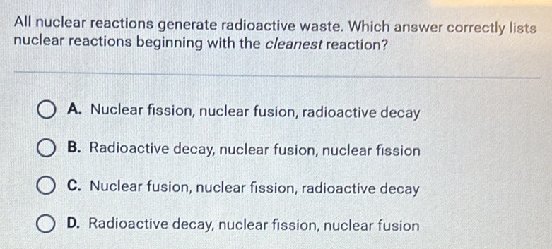 All nuclear reactions generate radioactive waste. Which answer correctly lists
nuclear reactions beginning with the cleanest reaction?
A. Nuclear fission, nuclear fusion, radioactive decay
B. Radioactive decay, nuclear fusion, nuclear fission
C. Nuclear fusion, nuclear fission, radioactive decay
D. Radioactive decay, nuclear fission, nuclear fusion