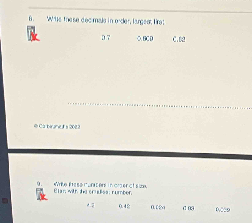 Write these decimals in order, largest first.
0.7 0.609 0.62
Corbettmaths 2022
9. Write these numbers in order of size.
Start with the smallest number.
4.2 0.42 0.024 0.93 0.039