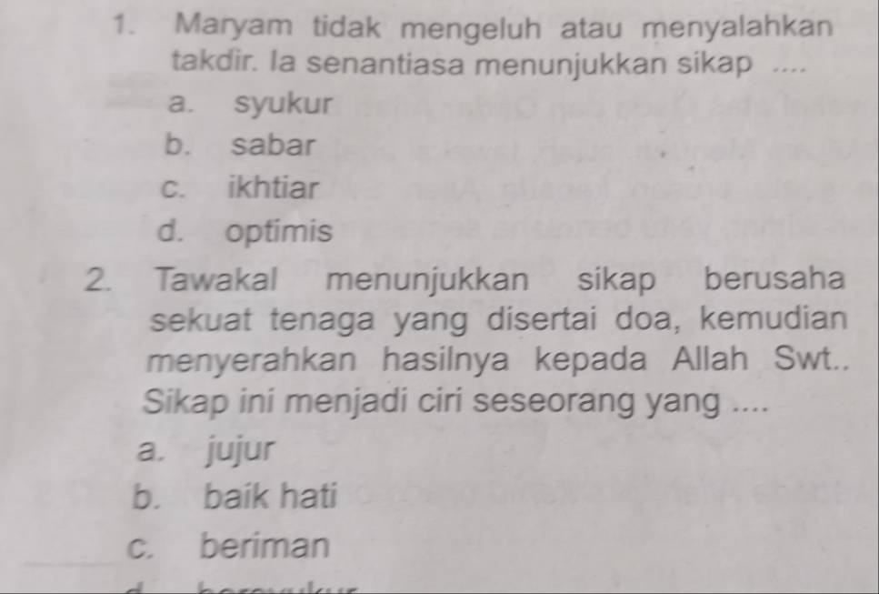 Maryam tidak mengeluh atau menyalahkan
takdir. Ia senantiasa menunjukkan sikap ....
a. syukur
b. sabar
c. ikhtiar
d. optimis
2. Tawakal menunjukkan sikap berusaha
sekuat tenaga yang disertai doa, kemudian
menyerahkan hasilnya kepada Allah Swt..
Sikap ini menjadi ciri seseorang yang ....
a. jujur
b. baik hati
c. beriman