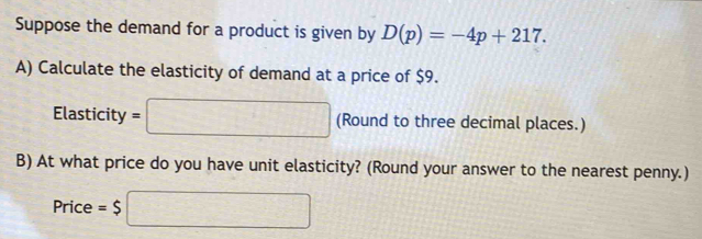 Suppose the demand for a product is given by D(p)=-4p+217. 
A) Calculate the elasticity of demand at a price of $9. 
Elasticity =□ (Round to three decimal places.) 
B) At what price do you have unit elasticity? (Round your answer to the nearest penny.) 
Price =$ □