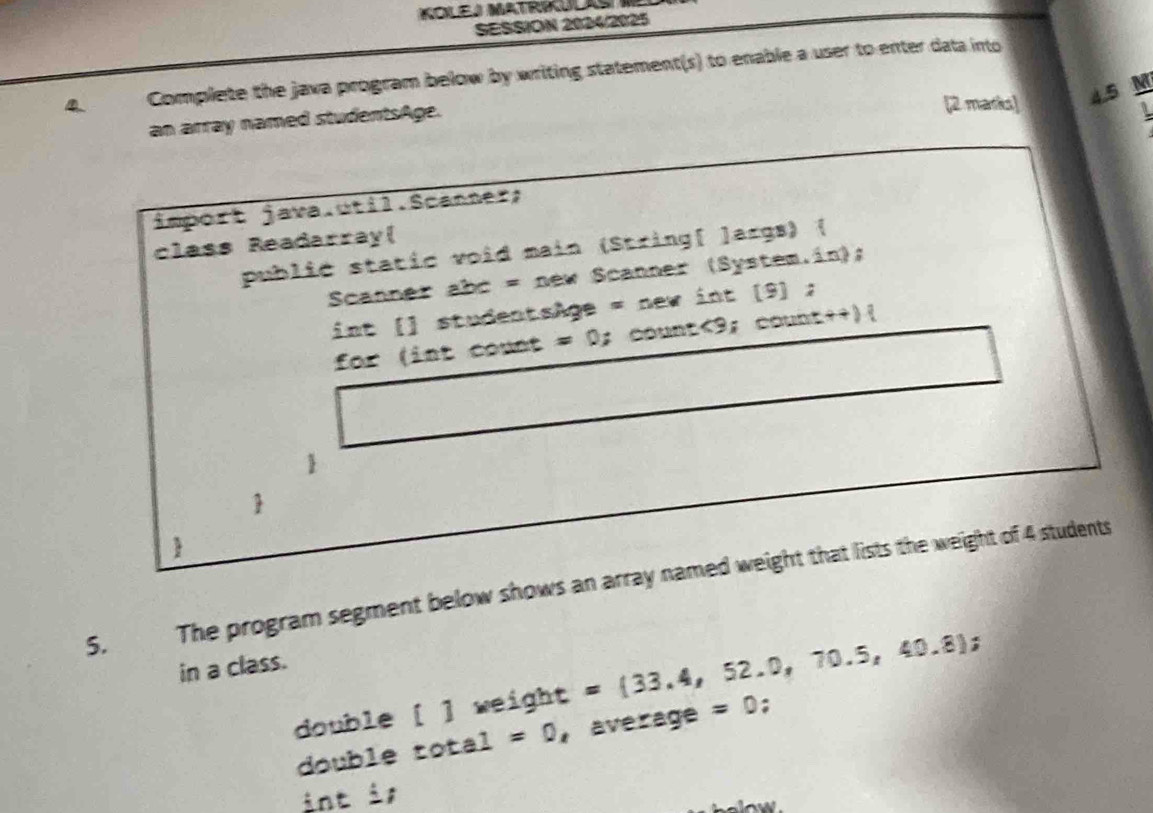 KOLEJ MATRIULAS I 
SESSION 2024/2025 
D Complete the java program below by writing statement(s) to enable a user to enter data into 
[2 marks] 4.5 M
an array named studentsAge. 
import java.util.Scanner; 
class Readarray( 
publić static void main (String[ ]args) ( 
Scanner abc = new Scanner (System.in); 
int [] studentsAge = new int (9] ; 
for (int count = 0;count<9; count++)( 
 
 
5. The program segment below shows an array named weight that lists the weight of 4 students 
in a class. 
double [ ] weight = 33.4,52.0,70.5,40.8; 
double total=0 average =0; 
int is 
helow .