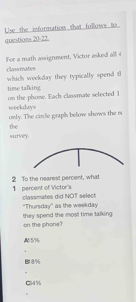 Use the information that follows to 
questions 20-22.
For a math assignment, Victor asked all 4
classmates
which weekday they typically spend th
time talking
on the phone. Each classmate selected 1
weekdays
only. The circle graph below shows the re
the
survey.
2 To the nearest percent, what
1 percent of Victor's
classmates did NOT select
“Thursday” as the weekday
they spend the most time talking
on the phone?
A15%
B18%
C34%