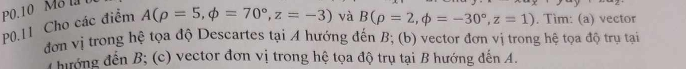 P0.10 Mo la 
P0.11 Cho các điểm
A(rho =5,phi =70°, z=-3) và B(rho =2,phi =-30°, z=1). Tìm: (a) vector 
đơn vị trong hệ tọa độ Descartes tại A hướng đến B; (b) vector đơn vị trong hệ tọa độ trụ tại 
* hướng đến B; (c) vector đơn vị trong hệ tọa độ trụ tại B hướng đến A.