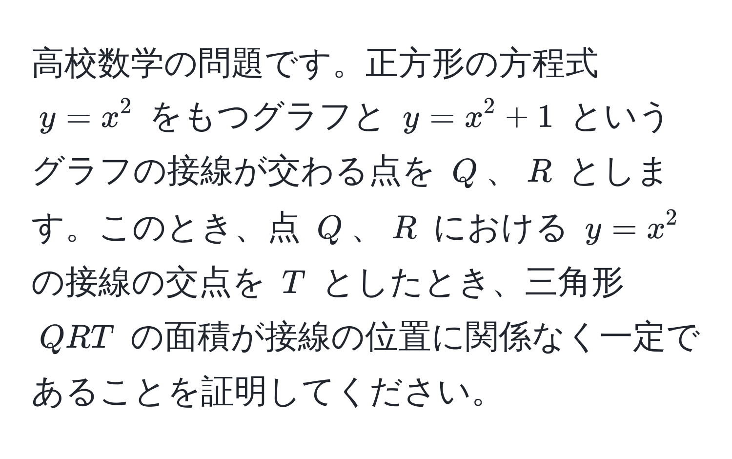 高校数学の問題です。正方形の方程式 $y = x^2$ をもつグラフと $y = x^2 + 1$ というグラフの接線が交わる点を $Q$、$R$ とします。このとき、点 $Q$、$R$ における $y = x^2$ の接線の交点を $T$ としたとき、三角形 $QRT$ の面積が接線の位置に関係なく一定であることを証明してください。