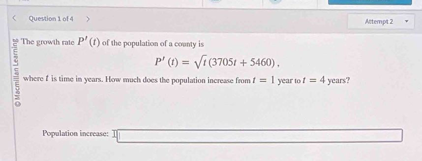 Attempt 2 
The growth rate P'(t) of the population of a county is
P'(t)=sqrt(t)(3705t+5460), 
5 where t is time in years. How much does the population increase from t=1 year to t=4 years? 
Population increase: 1□