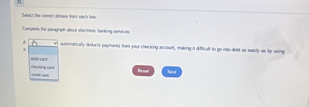 Select the correct phrase from each box.
Complete the paragraph about electronic banking services
A automatically deducts payments from your checking account, making it difficult to go into debt as easily as by using
a
debit card
checking card Next
Reset
credil card