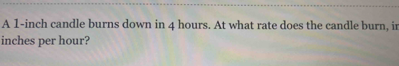 A 1-inch candle burns down in 4 hours. At what rate does the candle burn, in
inches per hour?