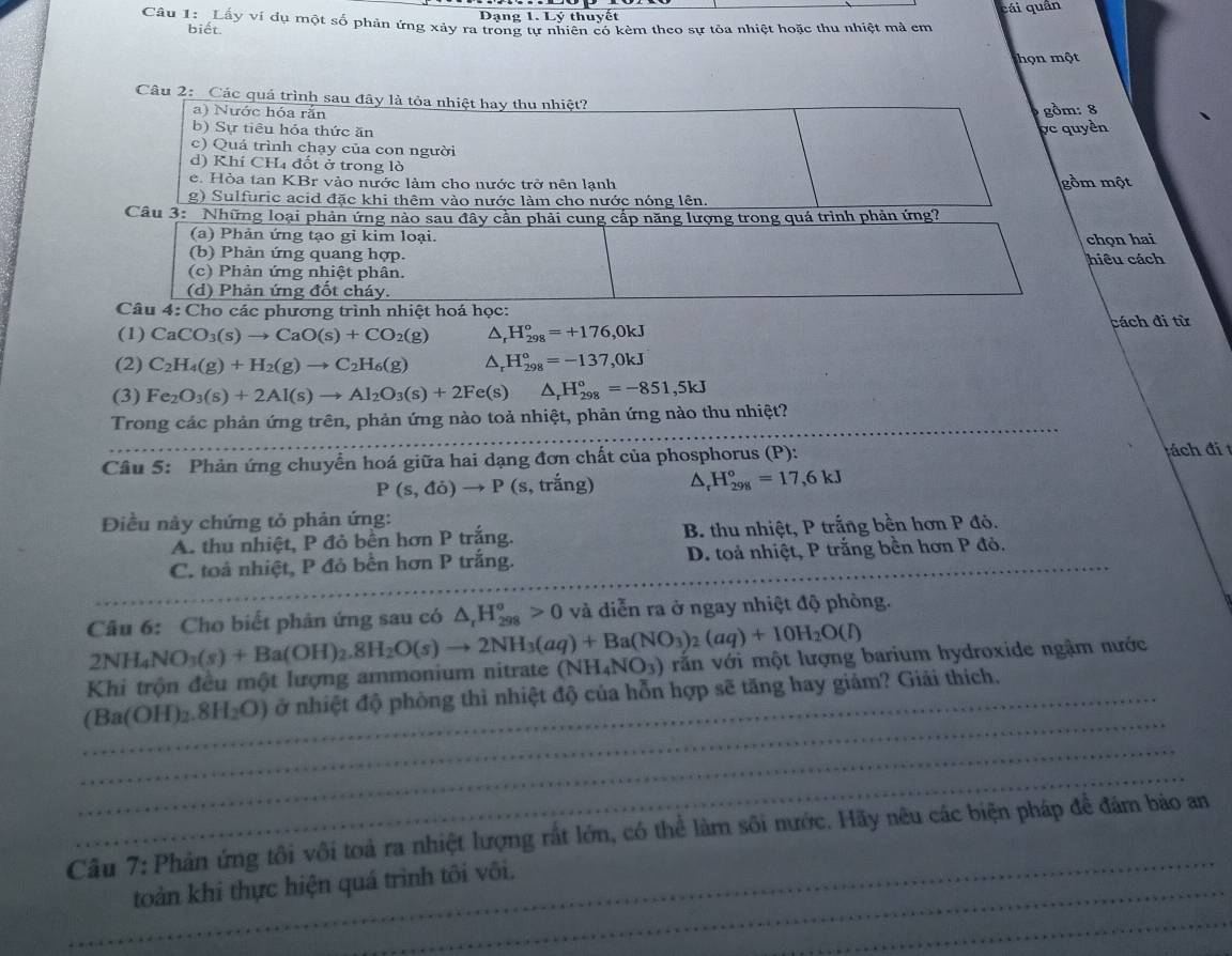 Dạng 1. Lý thuyết cái quân
Câu 1: Lầy ví dụ một số phân ứng xảy ra trong tự nhiên có kèm theo sự tỏa nhiệt hoặc thu nhiệt mà em
biết.
họn một
Câu 2: Các quá trình sau đây là tỏa nhiệt hay thu nhiệt?
a) Nước hóa rắn gồm: 8
b) Sự tiêu hóa thức ăn pc quyền
c) Quá trình chạy của con người
d) Khí CHị đốt ở trong lò
e. Hòa tan KBr vào nước làm cho nước trở nên lạnh gồm một
g) Sulfuric acid đặc khi thêm vào nước làm cho nước nóng lên.
Câu 3: Những loại phản ứng nào sau đây cần phải cung cấp năng lượng trong quá trình phản ứng?
(a) Phản ứng tạo gỉ kim loại.
(b) Phản ứng quang hợp. hiều cách chọn hai
(c) Phản ứng nhiệt phân.
(d) Phản ứng đốt cháy.
Câu 4: Cho các phương trình nhiệt hoá học:
(1) CaCO_3(s)to CaO(s)+CO_2(g) D, H_(298)^o=+176,0kJ cách đi từ
(2) C_2H_4(g)+H_2(g)to C_2H_6(g) △ H_(298)°=-137,0kJ
(3) Fe_2O_3(s)+2Al(s)to Al_2O_3(s)+2Fe(s) △ _rH_(298)°=-851,5kJ
Trong các phản ứng trên, phản ứng nào toả nhiệt, phản ứng nào thu nhiệt?
Câu 5: Phản ứng chuyển hoá giữa hai dạng đơn chất của phosphorus (P):
tách đi t
P(s,do)to P(s , trắng) ^ H_(298)°=17,6kJ
Điều này chứng tỏ phản ứng:
A. thu nhiệt, P đỏ bền hơn P trắng. B. thu nhiệt, P trắng bền hơn P đỏ.
C. toả nhiệt, P đỏ bền hơn P trắng. D. toả nhiệt, P trắng bền hơn P đỏ.
Câu 6: Cho biết phản ứng sau có △ _rH_(298)^o>0 và diễn ra ở ngay nhiệt độ phòng.
2NH_4NO_3(s)+Ba(OH)_2.8H_2O(s)to 2NH_3(aq)+Ba(NO_3)_2(aq)+10H_2O(l) vấn với một lượng barium hydroxide ngậm nước
Khi trộn đều một lượng ammonium nitrate (NH_4NO_3)
(Ba(OH)_2.8H_2O) ở nhiệt độ phòng thì nhiệt độ của hỗn hợp sẽ tăng hay giảm? Giải thích.
Câu 7:Phản ứng tôi vôi toả ra nhiệt lượng rắt lớn, có thể làm sôi nước. Hãy nêu các biện pháp để đám bảo an
toàn khi thực hiện quá trình tôi vôi.