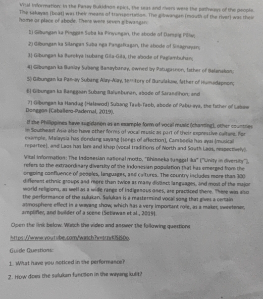 Vital Information: In the Panay Bukidnon epics, the seas and rivers were the pathways of the people.
The sakayan (boat) was their means of transportation. The gibwangan (mouth of the river) was their
home or place of abode. There were seven gibwangan:
1 Gibungan ka Pinggan Suba ka Pinyungan, the abode of Dampig Piliw;
2) Gibungan ka Silangan Suba nga Pangalkagan, the abode of Sinagnayan;
3) Gibungan ka Burokya Isubang Gila-Gila, the abode of Paglambuhan;
4) Gibungan ka Bunlay Subang Banaybanay, owned by Patugasnon, father of Balanakon;
S) Gibungan ka Pan-ay Subang Alay-Alay, territory of Burulakaw, father of Humadapnon;
6) Gibungan ka Banggaan Subang Balunbunan, abode of Sarandihon; and
7) Gibungan ka Handug (Halawod) Subang Taub-Taob, abode of Pabu-aya, the father of Labaw
Donggon (Caballero-Padernal, 2019).
If the Philippines have sugidanon as an example form of vocal music (chanting), other countries
in Southeast Asia also have other forms of vocal music as part of their expressive culture. For
example, Malaysia has dondang sayang (songs of affection), Cambodia has ayai (musical
repartee), and Laos has lam and khap (vocal traditions of North and South Laos, respectively).
Vital Information: The Indonesian national motto, "Bhinneka tunggal ika" ("Unity in diversity"),
refers to the extraordinary diversity of the Indonesian population that has emerged from the
ongoing confluence of peoples, languages, and cultures. The country includes more than 300
different ethnic groups and more than twice as many distinct languages, and most of the major
world religions, as well as a wide range of indigenous ones, are practiced there. There was also
the performance of the sulukan. Sulukan is a mastermind vocal song that gives a certain
atmosphere effect in a wayang show, which has a very important role, as a maker, sweetener.
amplifier, and builder of a scene (Setiawan et al., 2019).
Open the link below. Watch the video and answer the following questions
https://www.youtube.com/watch?v=trzyKlSjS0o.
Guide Questions:
1. What have you noticed in the performance?
2. How does the sulukan function in the wayang kulit?