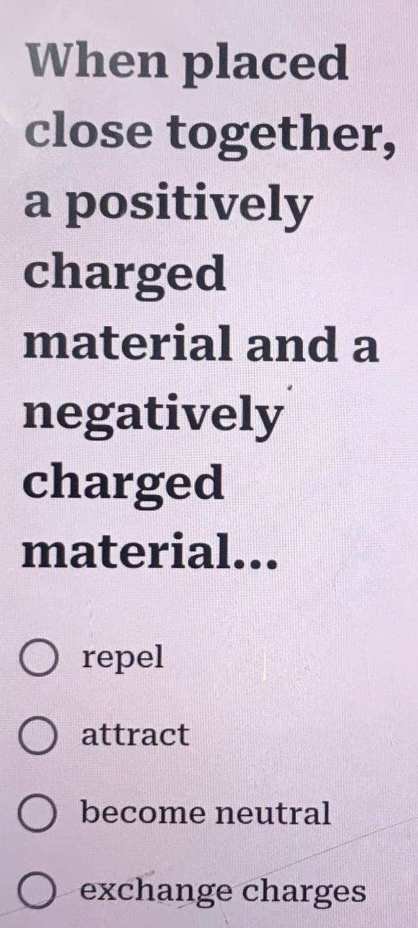 When placed
close together,
a positively
charged
material and a
negatively
charged
material...
repel
attract
become neutral
exchange charges