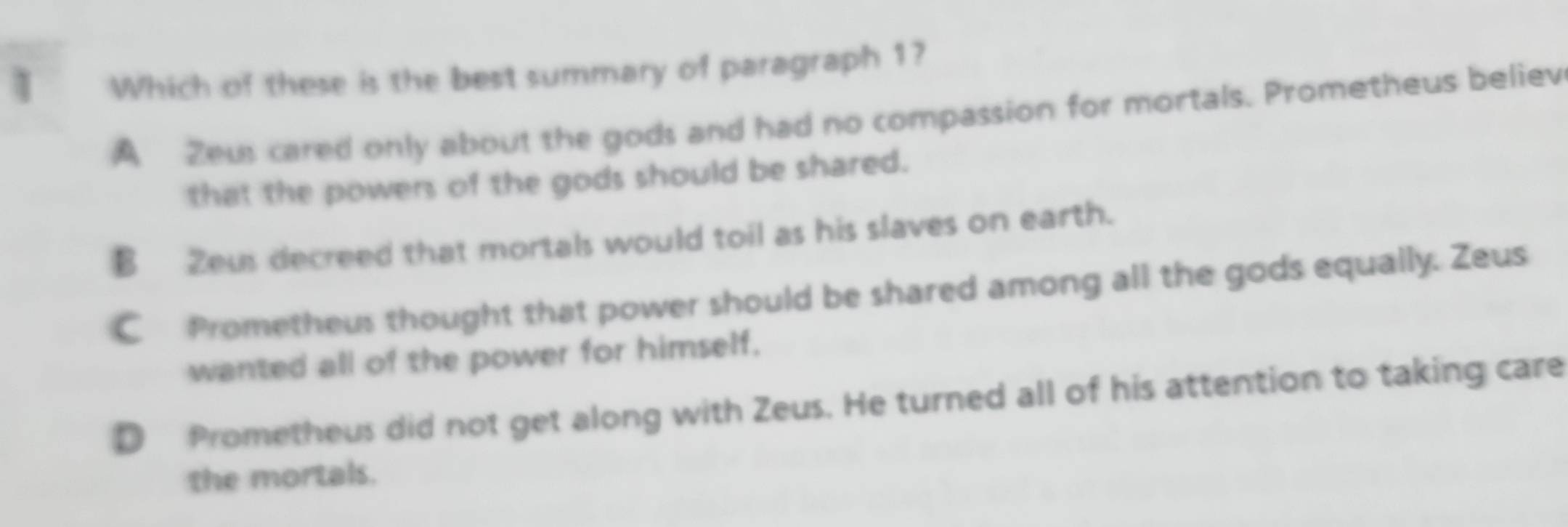 Which of these is the best summary of paragraph 1?
A Zeus cared only about the gods and had no compassion for mortals. Prometheus believ
that the powers of the gods should be shared.
B Zeus decreed that mortals would toil as his slaves on earth.
C Prometheus thought that power should be shared among all the gods equally. Zeus
wanted all of the power for himself.
D Prometheus did not get along with Zeus. He turned all of his attention to taking care
the mortals.