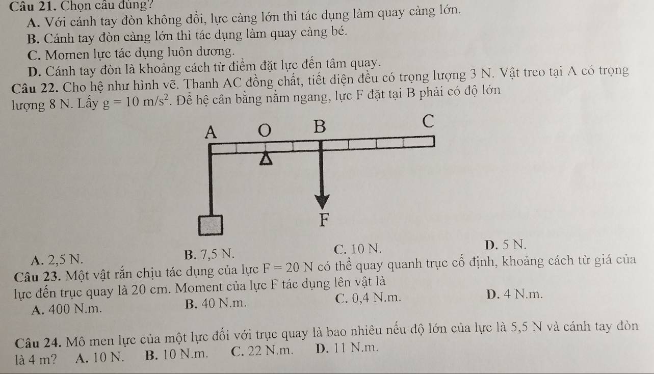 Chọn câu đúng?
A. Với cánh tay đòn không đổi, lực càng lớn thì tác dụng làm quay càng lớn.
B. Cánh tay đòn càng lớn thì tác dụng làm quay càng bé.
C. Momen lực tác dụng luôn dương.
D. Cánh tay đòn là khoảng cách từ điểm đặt lực đến tâm quay.
Câu 22. Cho hệ như hình vẽ. Thanh AC đồng chất, tiết diện đều có trọng lượng 3 N. Vật treo tại A có trọng
lượng 8 N. Lấy g=10m/s^2. Để hệ cân bằng nằm ngang, lực F đặt tại B phải có độ lớn
A. 2,5 N. B. 7,5 N. C. 10 N.
D. 5 N.
Câu 23. Một vật rắn chịu tác dụng của lực F=20N có thể quay quanh trục cố định, khoảng cách từ giá của
lực đến trục quay là 20 cm. Moment của lực F tác dụng lên vật là
A. 400 N.m. B. 40 N.m. C. 0,4 N.m.
D. 4 N.m.
Câu 24. Mô men lực của một lực đối với trục quay là bao nhiêu nếu độ lớn của lực là 5,5 N và cánh tay đòn
là 4 m? A. 10 N. B. 10 N.m. C. 22 N.m. D. 11 N.m.