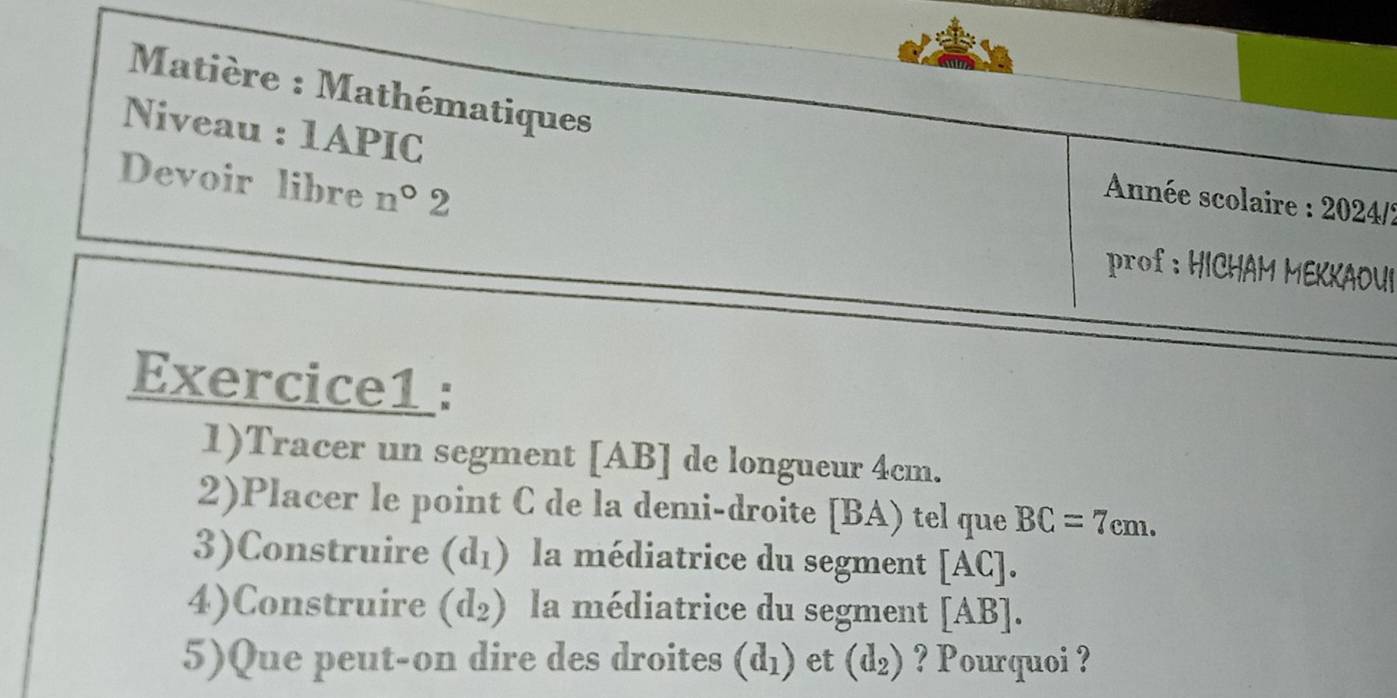 Matière : Mathématiques 
Niveau : 1APIC 
Devoir libre n°2 
Année scolaire : 2024/? 
prof : HICHAM MEKKAOUI 
Exercice1 : 
1)Tracer un segment [ AB ] de longueur 4cm. 
2)Placer le point C de la demi-droite [ BA) tel que BC=7cm. 
3)Construire (d_1) la médiatrice du segment [A □. 
4)Construire (d_2) la médiatrice du segment [AB]
5)Que peut-on dire des droites (d_1) et (d_2) ? Pourquoi ?