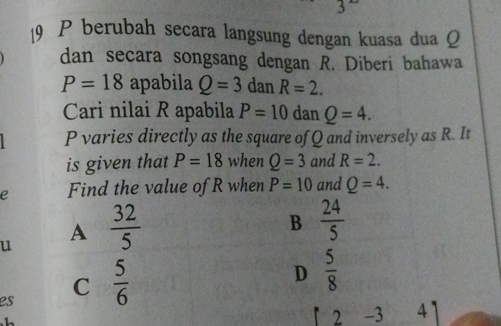 3
19 P berubah secara langsung dengan kuasa dua Q
dan secara songsang dengan R. Diberi bahawa
P=18 apabila Q=3 dan R=2. 
Cari nilai R apabila P=10 dan Q=4.
P varies directly as the square of Q and inversely as R. It
is given that P=18 when Q=3 and R=2. 
e Find the value of R when P=10 and Q=4. 
u
A  32/5 
B  24/5 
D  5/8 
es
C  5/6 
1
2 - 3 4