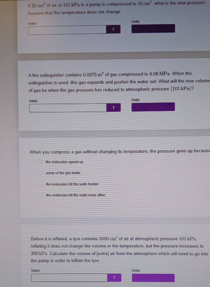 If 30cm^3 of air at 101 kPa in a pump is compressed to 10cm^3 , what is the new pressure
if 
Assume that the temperature does not change
Value
Units
?
A fire extinguisher contains 0.0075m^3 of gas compressed to 8.08 MPa. When the
extinguisher is used, this gas expands and pushes the water out. What will the new volume
of gas be when the gas pressure has reduced to atmospheric pressure (101kPa) 2
Value Units
7
When you compress a gas without changing its temperature, the pressure goes up because
the molecules speed up.
some of the gas leaks.
the molecules hit the walls harder.
the molecules hit the walls more often.
Before it is inflated, a tyre contains 5000cm^3 of air at atmospheric pressure 101 kPa
Inflating it does not change the volume or the temperature, but the pressure increases to
300 kPa Calculate the volume of [extra] air from the atmosphere which will need to go into
the pump in order to inflate the tyre
Value Units
7