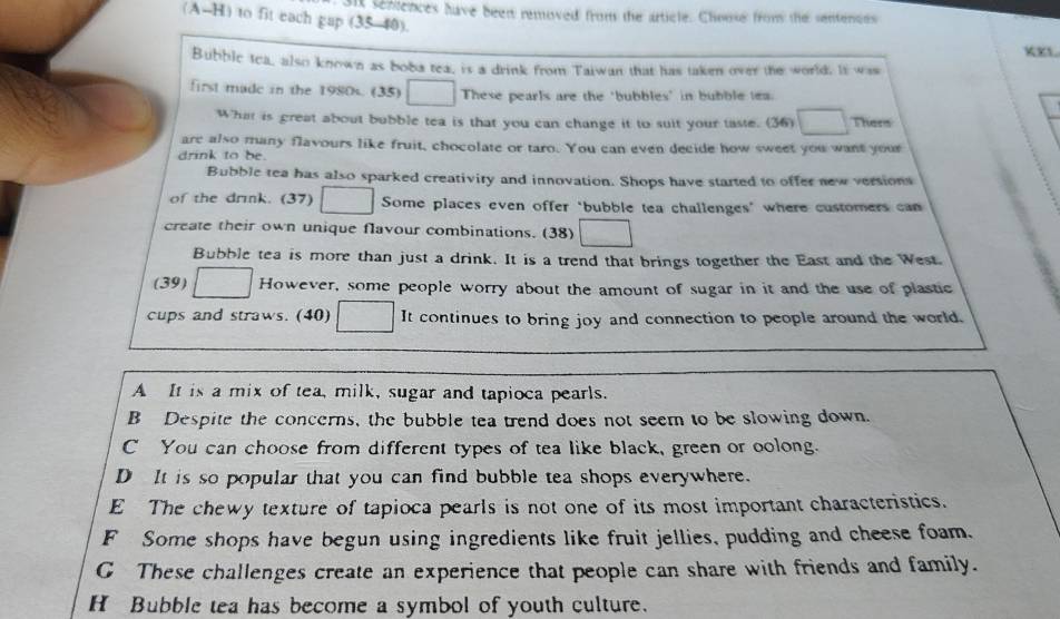 sit senences have been removed from the article. Chouse from the sentenoes
(A-H) to fit each gap (35-40).
KXL
Bubble tea, also known as boba tea, is a drink from Taiwan that has taken over the world. It was
first made in the 1980s. (35) These pearls are the "bubbles" in bubble tea.
What is great about bubble tea is that you can change it to suit your taste. (36) Thers
arc also many flavours like fruit, chocolate or taro. You can even decide how sweet you want your
drink to be.
Bubble tea has also sparked creativiry and innovation. Shops have started to offer new versions
of the drink. (37) Some places even offer ‘bubble tea challenges’ where customers can
create their own unique flavour combinations. (38)
Bubble tea is more than just a drink. It is a trend that brings together the East and the West.
(39) However, some people worry about the amount of sugar in it and the use of plastic
cups and straws. (40) It continues to bring joy and connection to people around the world.
A It is a mix of tea, milk, sugar and tapioca pearls.
B Despite the concerns, the bubble tea trend does not seem to be slowing down.
C You can choose from different types of tea like black, green or oolong.
D It is so popular that you can find bubble tea shops everywhere.
E The chewy texture of tapioca pearls is not one of its most important characteristics.
F Some shops have begun using ingredients like fruit jellies, pudding and cheese foam.
G These challenges create an experience that people can share with friends and family.
H Bubble tea has become a symbol of youth culture.