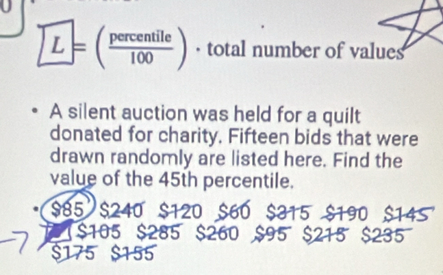 L=( percentile/100 ) · total number of values
A silent auction was held for a quilt
donated for charity, Fifteen bids that were
drawn randomly are listed here. Find the
value of the 45th percentile.
$85 $240 $120 $60 $14S

$105 $285 $260 $235
$175 $155