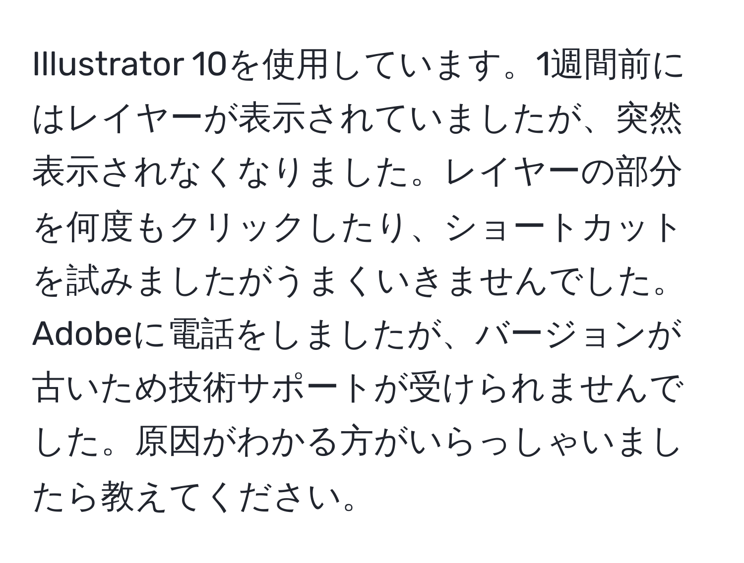 Illustrator 10を使用しています。1週間前にはレイヤーが表示されていましたが、突然表示されなくなりました。レイヤーの部分を何度もクリックしたり、ショートカットを試みましたがうまくいきませんでした。Adobeに電話をしましたが、バージョンが古いため技術サポートが受けられませんでした。原因がわかる方がいらっしゃいましたら教えてください。