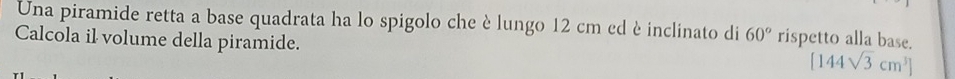 Una piramide retta a base quadrata ha lo spigolo che è lungo 12 cm ed è inclinato di 60° rispetto alla base. 
Calcola il volume della piramide.
[144sqrt(3)cm^3]