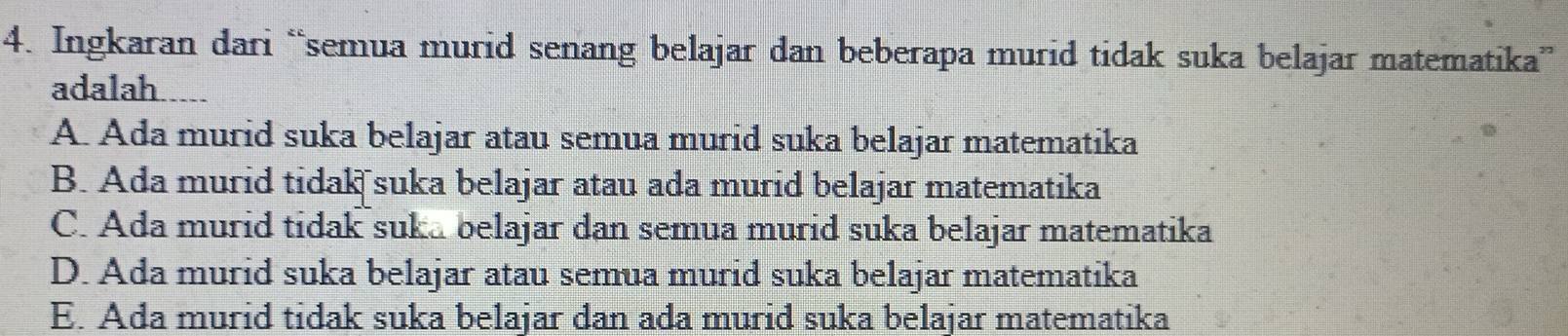 Ingkaran dari “semua murid senang belajar dan beberapa murid tidak suka belajar matematika”
adalah.....
A. Ada murid suka belajar atau semua murid suka belajar matematika
B. Ada murid tidak suka belajar atau ada murid belajar matematika
C. Ada murid tidak suka belajar dan semua murid suka belajar matematika
D. Ada murid suka belajar atau semua murid suka belajar matematika
E. Ada murid tidak suka belajar dan ada murid suka belajar matematika