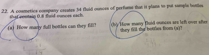 A cosmetics company creates 34 fluid ounces of perfume that it plans to put sample bottles
8 fluid ounces each. 
ll bottles can they fill? d ounces are left over after 
ttles from (a)?