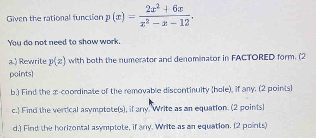 Given the rational function p(x)= (2x^2+6x)/x^2-x-12 , 
You do not need to show work. 
a.) Rewrite p(x) with both the numerator and denominator in FACTORED form. (2 
points) 
b.) Find the x-coordinate of the removable discontinuity (hole), if any. (2 points) 
c.) Find the vertical asymptote(s), if any. Write as an equation. (2 points) 
d.) Find the horizontal asymptote, if any. Write as an equation. (2 points)