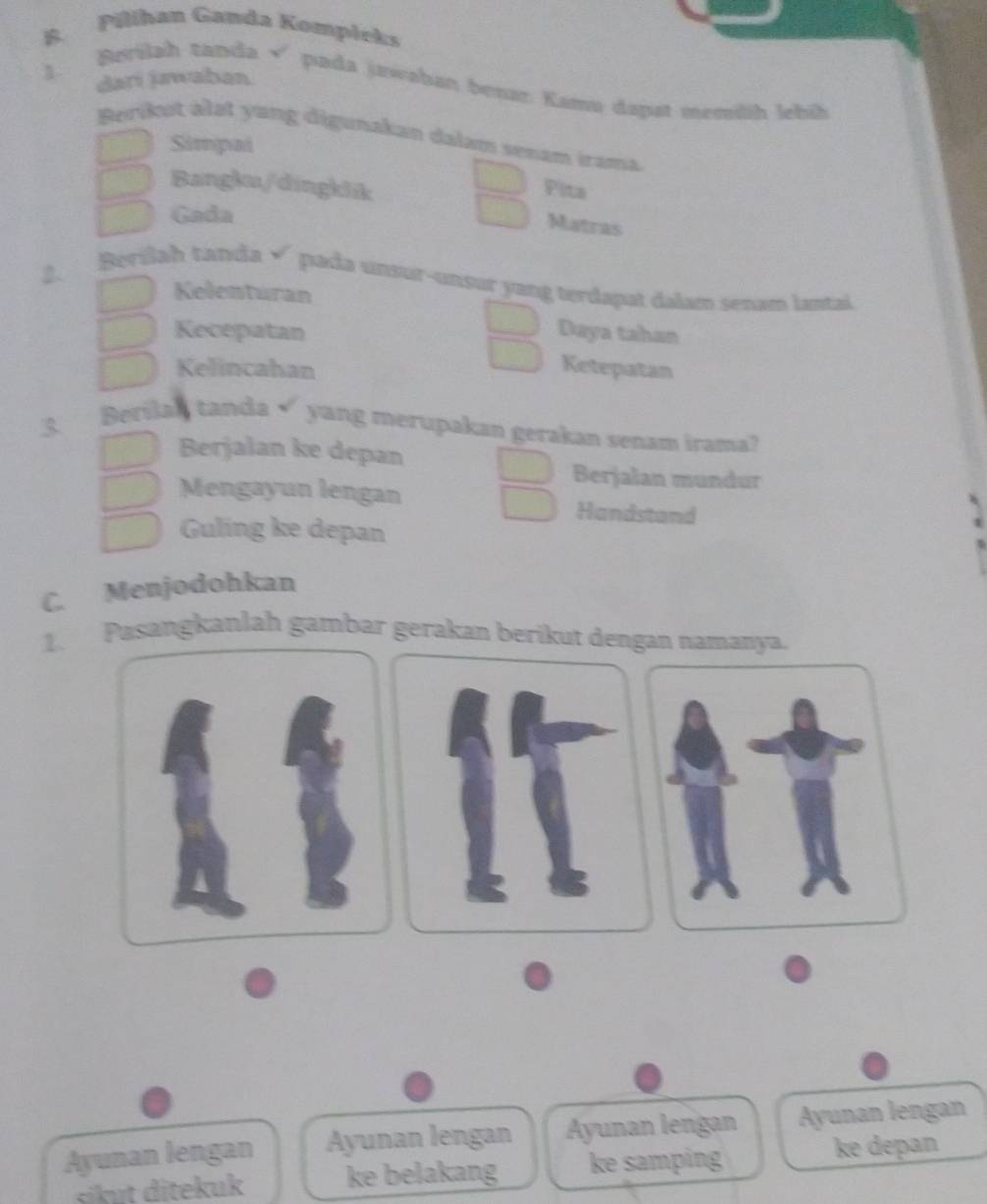 Pilihan Ganda Kompłeks
1 dari jwaban
B. Berilah tanda ×'pada jawəhan besar: Kamu dapst memilh lehíh
Berikut älət yang digunakan dalam senam irama
Simpai
Bangku/dingklik
Pita
Gada
Matras
2. Berilah tanda √ pada unsur-unsur yang terdapat dalam senam lantal
Kelenturan
Kecepatan Daya tahan
Kelincahan Ketepatan
Berilah tanda√ yang merupakan gerakan senam irama?
Berjalan ke depan
Berjalan mundur
Mengayun lengan Handstand
Guling ke depan
C. Menjodohkan
1. Pasangkanlah gambar gerakan berikut dengan namanya.
Ayunan lengan Ayunan lengan Ayunan lengan Ayunan lengan
sɨikut ditekuk ke belakang ke samping ke depan