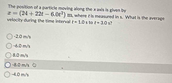 The position of a particle moving along the xaxis is given by
x=(24+22t-6.0t^2)m , where t is measured in s. What is the average
velocity during the time interval t=1.0s to t=3.0s ?
-2.0 m/s
-6.0 m/s
8.0 m/s
-8.0 m/s
-4.0 m/s