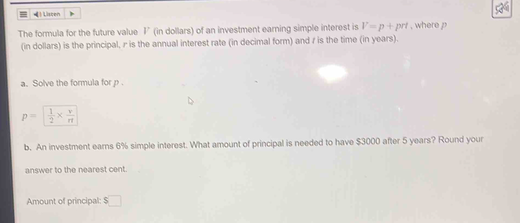 =》 Listen 
The formula for the future value I (in dollars) of an investment earning simple interest is V=p+prt , where p
(in dollars) is the principal, γ is the annual interest rate (in decimal form) and r is the time (in years). 
a. Solve the formula for p.
p= 1/2 *  v/rt 
b. An investment earns 6% simple interest. What amount of principal is needed to have $3000 after 5 years? Round your 
answer to the nearest cent. 
Amount of principal: $□