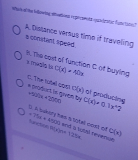 Which of the following situations represents quadratic function?
A. Distance versus time if traveling
a constant speed.
B. The cost of function C of buying
x meals is C(x)=40x
C. The total cost C(x) of producing
a product is given by
+500x+2000 C(x)=0.1x^(wedge)2
D. A bakery has a total cost of C(x)
function R(x)n=125x.
=75x+4500 and a total revenue