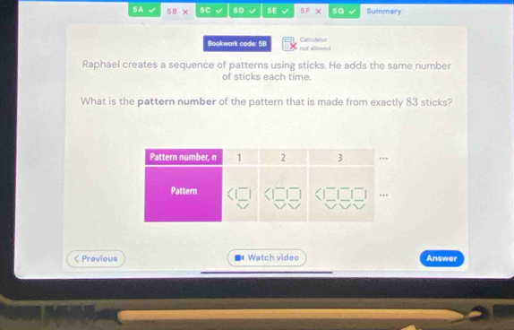 5A 5.B 5C 50 BE 51 × sG Summary 
Bookwork code: 5B not allowed Calculater 
Raphael creates a sequence of patterns using sticks. He adds the same number 
of sticks each time. 
What is the pattern number of the pattern that is made from exactly 83 sticks? 
< Previous Watch video Answer