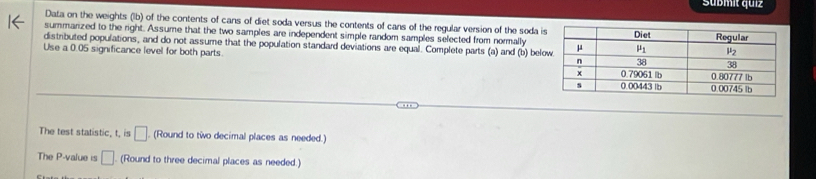 Sübmit quiz
Data on the weights (lb) of the contents of cans of diet soda versus the contents of cans of the regular version of the soda i
summarized to the right. Assume that the two samples are independent simple random samples selected from normally
distributed populations, and do not assume that the population standard deviations are equal. Complete parts (a) and (b) bel
Use a 0.05 significance level for both parts
The test statistic, t, is □ (Round to two decimal places as needed.)
The P-value is □ (Round to three decimal places as needed.)