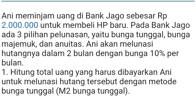 Ani meminjam uang di Bank Jago sebesar Rp
2.000.000 untuk membeli HP baru. Pada Bank Jago 
ada 3 pilihan pelunasan, yaitu bunga tunggal, bunga 
majemuk, dan anuitas. Ani akan melunasi 
hutangnya dalam 2 bulan dengan bunga 10% per 
bulan. 
1. Hitung total uang yang harus dibayarkan Ani 
untuk melunasi hutang tersebut dengan metode 
bunga tunggal (M2 bunga tunggal).