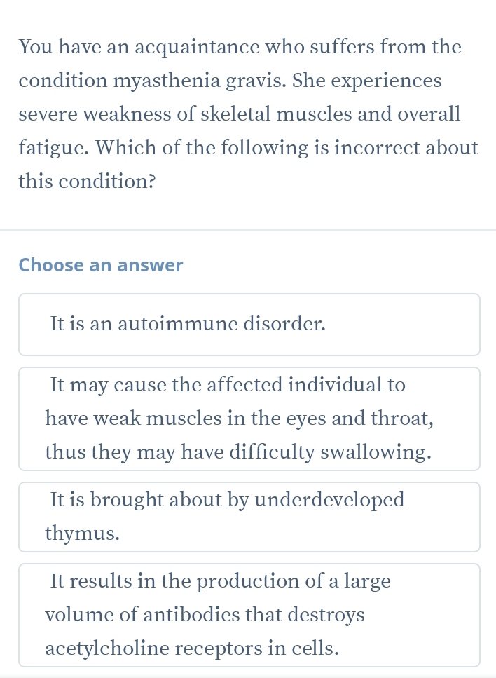 You have an acquaintance who suffers from the
condition myasthenia gravis. She experiences
severe weakness of skeletal muscles and overall
fatigue. Which of the following is incorrect about
this condition?
Choose an answer
It is an autoimmune disorder.
It may cause the affected individual to
have weak muscles in the eyes and throat,
thus they may have difficulty swallowing.
It is brought about by underdeveloped
thymus.
It results in the production of a large
volume of antibodies that destroys
acetylcholine receptors in cells.