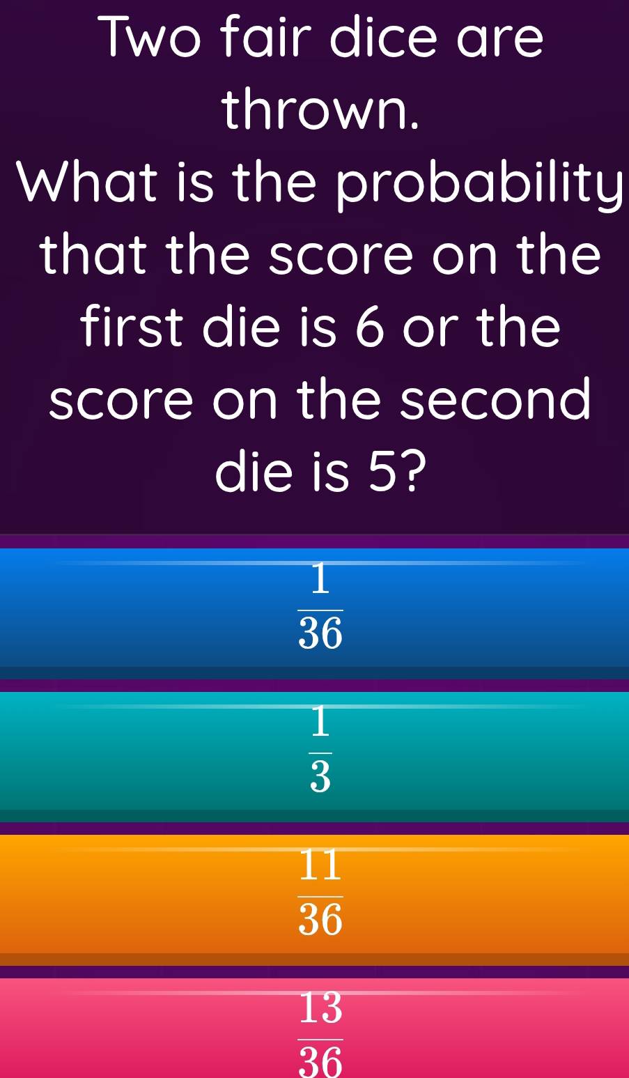 Two fair dice are
thrown.
What is the probability
that the score on the
first die is 6 or the
score on the second
die is 5?
 1/36 
 1/3 
 11/36 
 13/36 