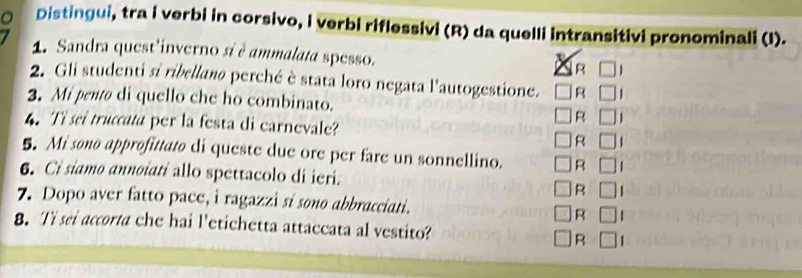 Distingui, tra i verbi in corsivo, i verbi riflessivi (R) da quelli intransitivi pronominali (I). 
1. Sandra quest'inverno si è ammalata spesso. R 
2. Gli studenti si ribellano perché è stata loro negata l'autogestione. R 
3. Mi pentø di quello che ho combinato. 
R 
4. Ti sei truccata per la festa di carnevale? 
R 
5. Mi sono approfittato di queste due ore per fare un sonnellino. R 
6. Ci siamo annoiatí allo spettacolo di ieri. 
R 
7. Dopo aver fatto pace, i ragazzi si sono abbracciati. R 
8. Ti sei accorta che hai l'etichetta attaccata al vestito? R