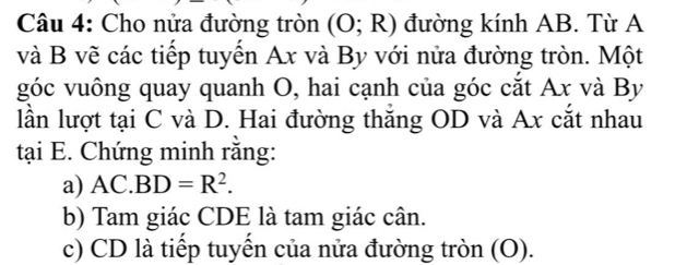 Cho nửa đường tròn (O;R) đường kính AB. Từ A 
và B vẽ các tiếp tuyến Ax và By với nửa đường tròn. Một 
góc vuông quay quanh O, hai cạnh của góc cắt Ax và By 
lần lượt tại C và D. Hai đường thăng OD và Ax cắt nhau 
tại E. Chứng minh rằng: 
a) AC.] BD=R^2. 
b) Tam giác CDE là tam giác cân. 
c) CD là tiếp tuyển của nửa đường tròn (O).